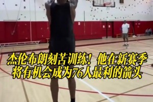 杰伦布朗刻苦训练！他在新赛季将有机会成为76人最利的箭头